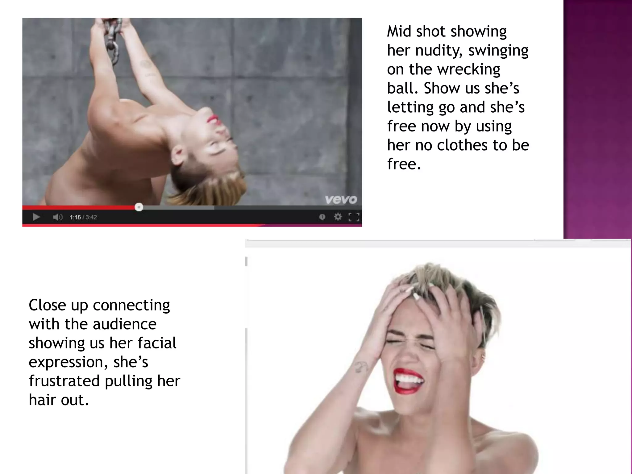 Mid shot showing
her nudity, swinging
on the wrecking
ball. Show us she’s
letting go and she’s
free now by using
her no clothes to be
free.
Close up connecting
with the audience
showing us her facial
expression, she’s
frustrated pulling her
hair out.
 