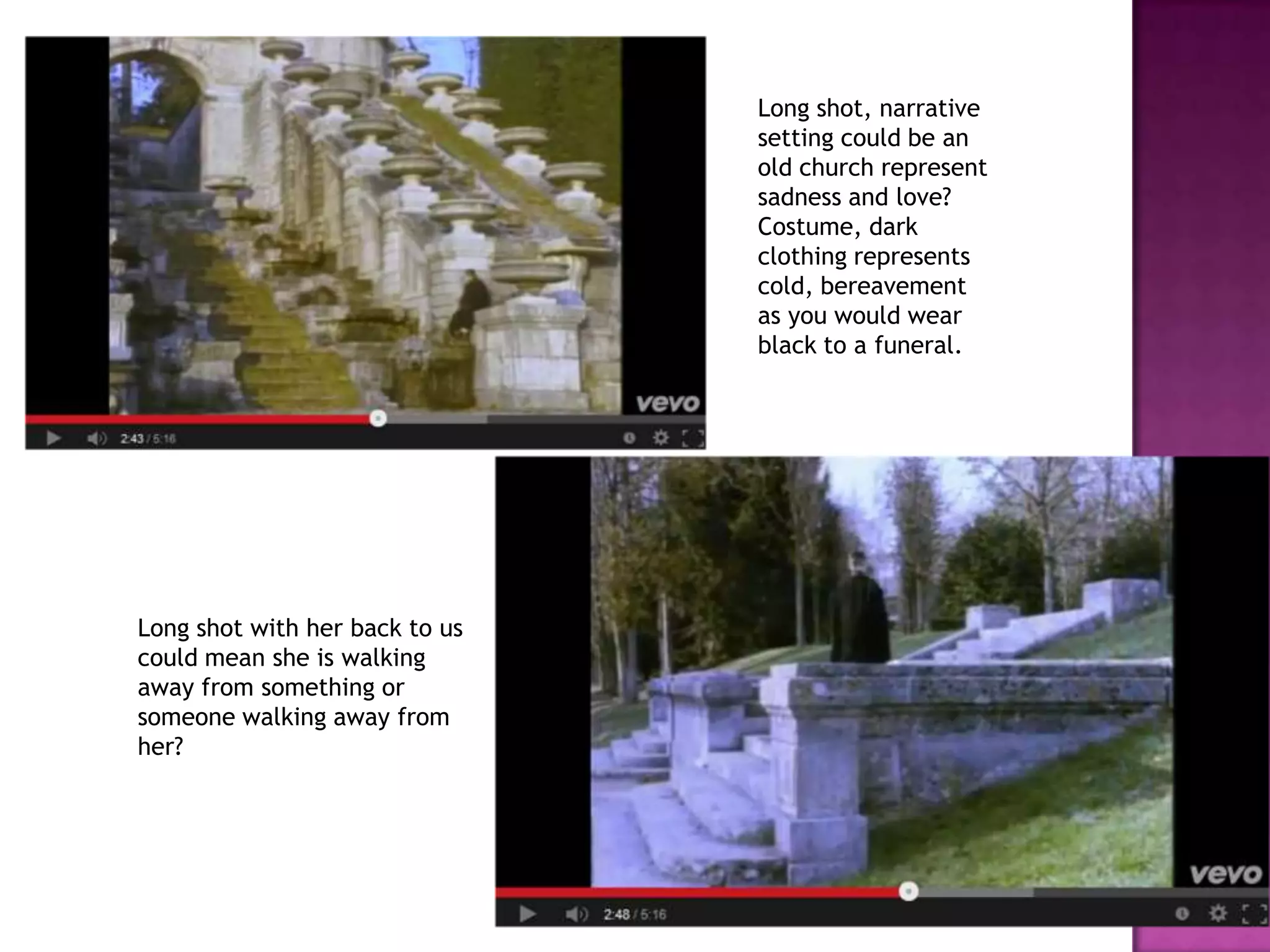 Long shot, narrative
setting could be an
old church represent
sadness and love?
Costume, dark
clothing represents
cold, bereavement
as you would wear
black to a funeral.
Long shot with her back to us
could mean she is walking
away from something or
someone walking away from
her?
 