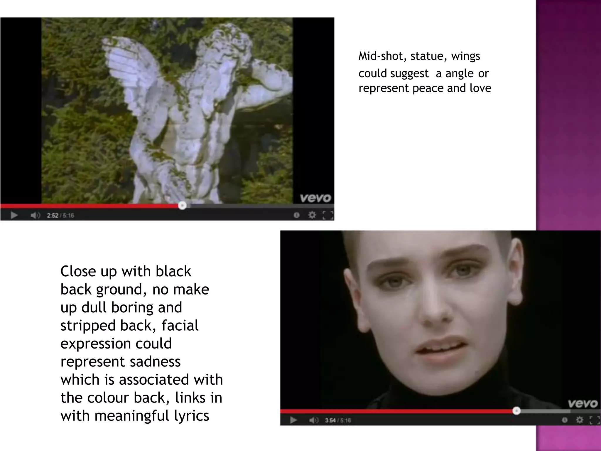 Mid-shot, statue, wings
could suggest a angle or
represent peace and love
Close up with black
back ground, no make
up dull boring and
stripped back, facial
expression could
represent sadness
which is associated with
the colour back, links in
with meaningful lyrics
 