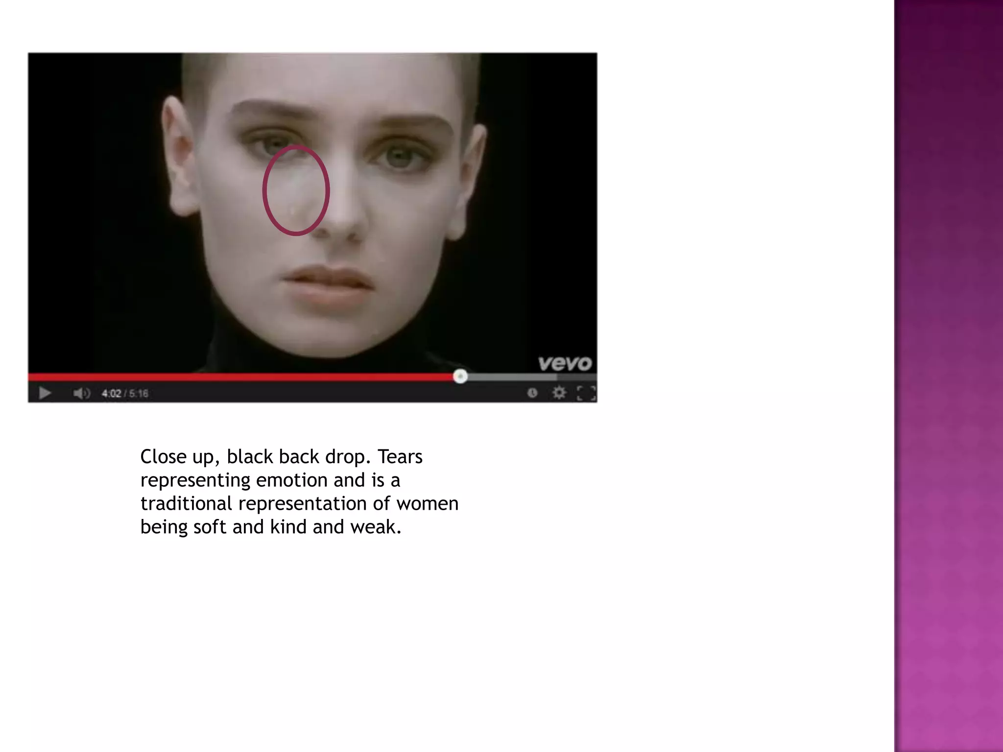 Close up, black back drop. Tears
representing emotion and is a
traditional representation of women
being soft and kind and weak.
 