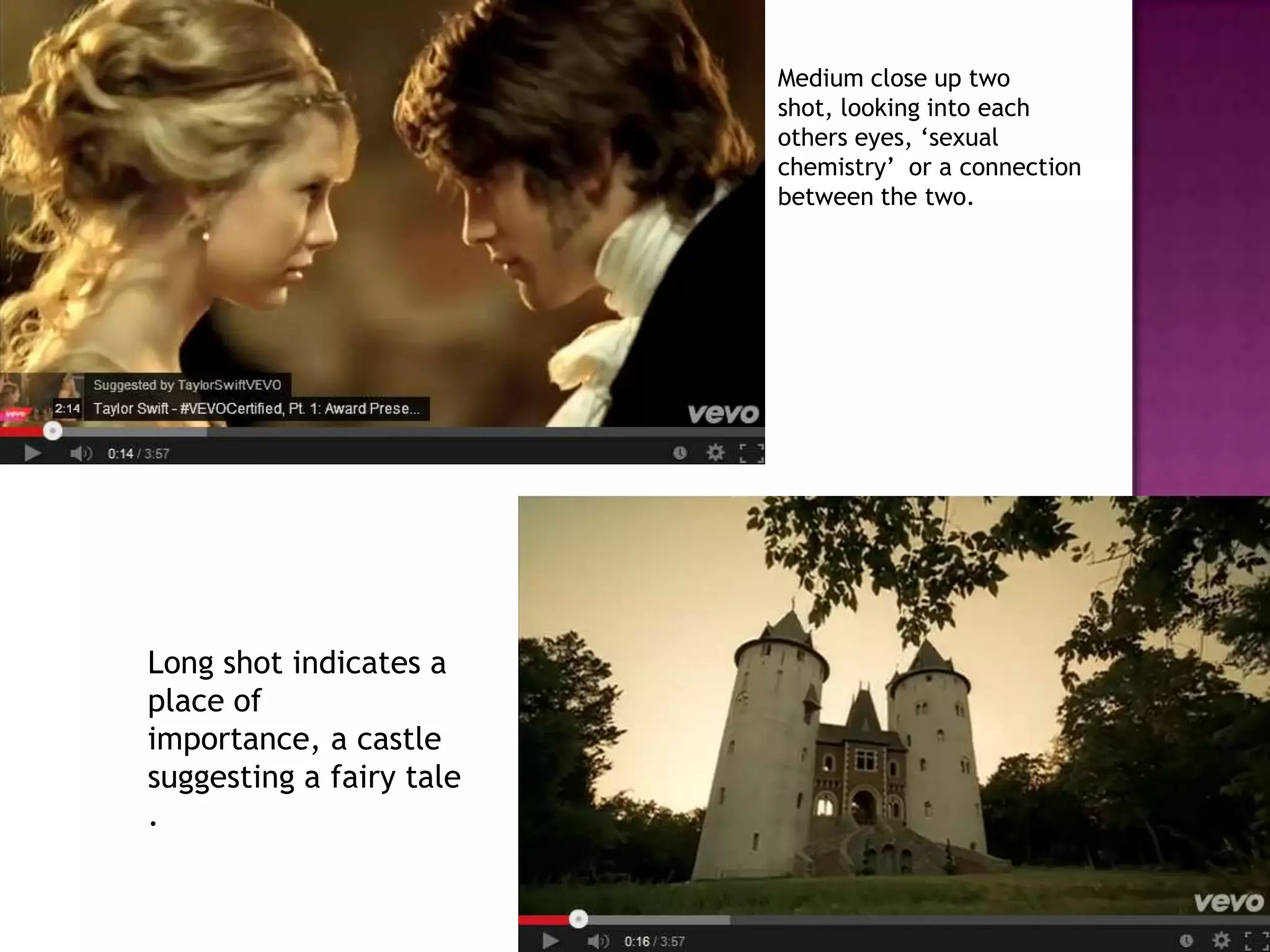Medium close up two
shot, looking into each
others eyes, ‘sexual
chemistry’ or a connection
between the two.
Long shot indicates a
place of
importance, a castle
suggesting a fairy tale
.
 