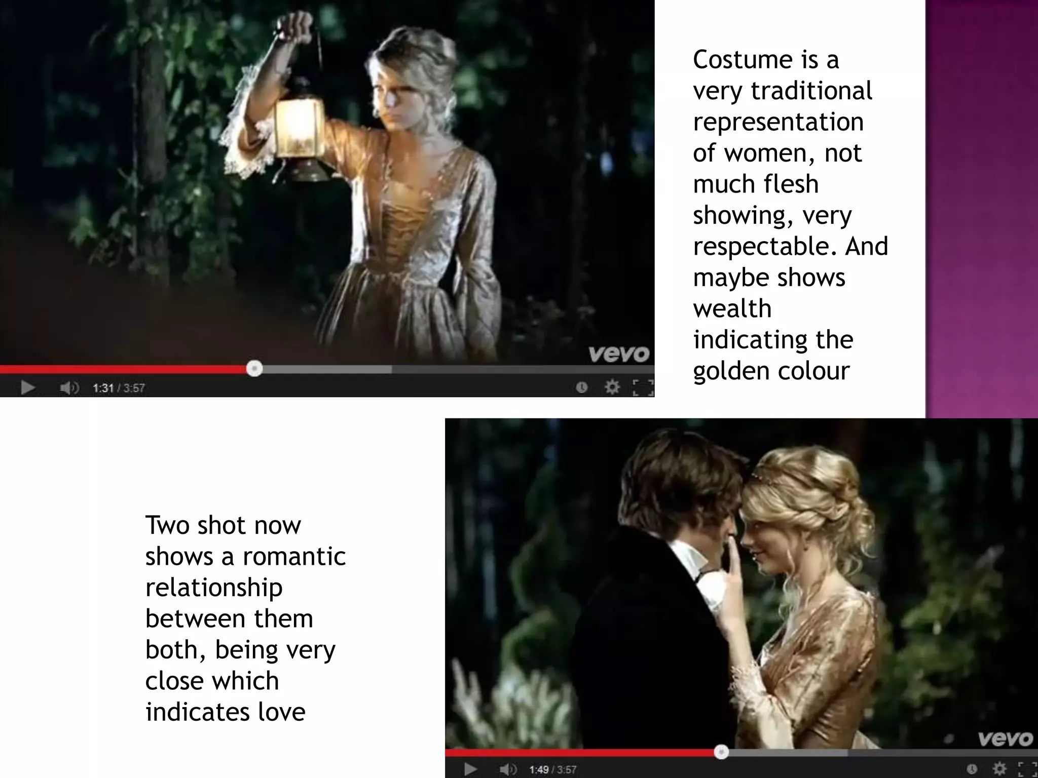 Costume is a
very traditional
representation
of women, not
much flesh
showing, very
respectable. And
maybe shows
wealth
indicating the
golden colour
Two shot now
shows a romantic
relationship
between them
both, being very
close which
indicates love
 