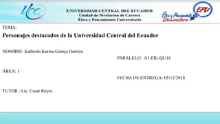 TEMA:
Personajes destacados de la Universidad Central del Ecuador
NOMBRE: Katherin Karina Granja Herrera
PARALELO: A1-FIL-QU16
ÁREA: 1
FECHA DE ENTREGA: 05/12/2018
TUTOR : Lic. Cesar Reyes
 