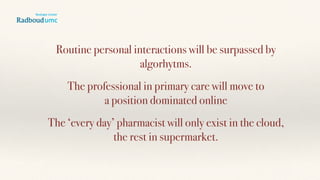 Routine personal interactions will be surpassed by
algorhytms.
The professional in primary care will move to  
a position dominated online
The ‘every day’ pharmacist will only exist in the cloud,  
the rest in supermarket.
 