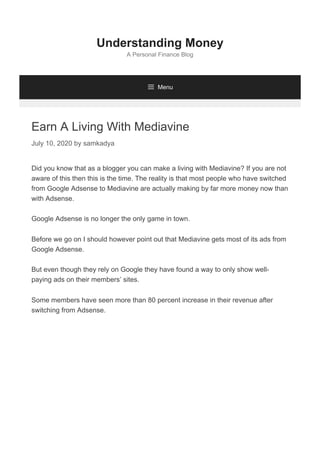 Earn A Living With Mediavine
July 10, 2020 by samkadya
Did you know that as a blogger you can make a living with Mediavine? If you are not
aware of this then this is the time. The reality is that most people who have switched
from Google Adsense to Mediavine are actually making by far more money now than
with Adsense.
Google Adsense is no longer the only game in town.
Before we go on I should however point out that Mediavine gets most of its ads from
Google Adsense.
But even though they rely on Google they have found a way to only show well-
paying ads on their members’ sites.
Some members have seen more than 80 percent increase in their revenue after
switching from Adsense.
Understanding Money
A Personal Finance Blog
 Menu
 