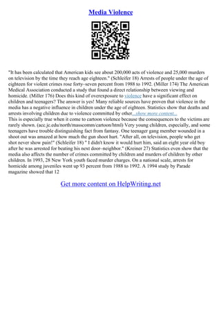 Media Violence
"It has been calculated that American kids see about 200,000 acts of violence and 25,000 murders
on television by the time they reach age eighteen." (Schleifer 18) Arrests of people under the age of
eighteen for violent crimes rose forty–seven percent from 1988 to 1992. (Miller 174) The American
Medical Association conducted a study that found a direct relationship between viewing and
homicide. (Miller 176) Does this kind of overexposure to violence have a significant effect on
children and teenagers? The answer is yes! Many reliable sources have proven that violence in the
media has a negative influence in children under the age of eighteen. Statistics show that deaths and
arrests involving children due to violence committed by other...show more content...
This is especially true when it come to cartoon violence because the consequences to the victims are
rarely shown. (acc.jc.edu/north/masscomm/cartoon/html) Very young children, especially, and some
teenagers have trouble distinguishing fact from fantasy. One teenager gang member wounded in a
shoot out was amazed at how much the gun shoot hurt. "After all, on television, people who get
shot never show pain!" (Schleifer 18) " I didn't know it would hurt him, said an eight year old boy
after he was arrested for beating his next door–neighbor." (Kreiner 27) Statistics even show that the
media also affects the number of crimes committed by children and murders of children by other
children. In 1993, 28 New York youth faced murder charges. On a national scale, arrests for
homicide among juveniles went up 93 percent from 1988 to 1992. A 1994 study by Parade
magazine showed that 12
Get more content on HelpWriting.net
 
