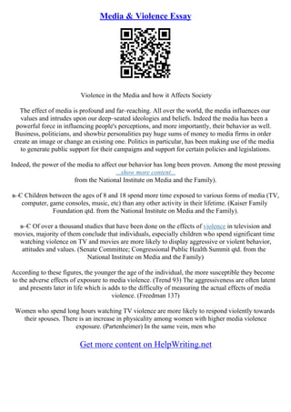 Media & Violence Essay
Violence in the Media and how it Affects Society
The effect of media is profound and far–reaching. All over the world, the media influences our
values and intrudes upon our deep–seated ideologies and beliefs. Indeed the media has been a
powerful force in influencing people's perceptions, and more importantly, their behavior as well.
Business, politicians, and showbiz personalities pay huge sums of money to media firms in order
create an image or change an existing one. Politics in particular, has been making use of the media
to generate public support for their campaigns and support for certain policies and legislations.
Indeed, the power of the media to affect our behavior has long been proven. Among the most pressing
...show more content...
from the National Institute on Media and the Family).
в–Є Children between the ages of 8 and 18 spend more time exposed to various forms of media (TV,
computer, game consoles, music, etc) than any other activity in their lifetime. (Kaiser Family
Foundation qtd. from the National Institute on Media and the Family).
в–Є Of over a thousand studies that have been done on the effects of violence in television and
movies, majority of them conclude that individuals, especially children who spend significant time
watching violence on TV and movies are more likely to display aggressive or violent behavior,
attitudes and values. (Senate Committee; Congressional Public Health Summit qtd. from the
National Institute on Media and the Family)
According to these figures, the younger the age of the individual, the more susceptible they become
to the adverse effects of exposure to media violence. (Trend 93) The aggressiveness are often latent
and presents later in life which is adds to the difficulty of measuring the actual effects of media
violence. (Freedman 137)
Women who spend long hours watching TV violence are more likely to respond violently towards
their spouses. There is an increase in physicality among women with higher media violence
exposure. (Partenheimer) In the same vein, men who
Get more content on HelpWriting.net
 