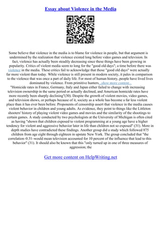 Essay about Violence in the Media
Some believe that violence in the media is to blame for violence in people, but that argument is
undermined by the realization that violence existed long before video games and television. In
fact, violence has actually been steadily decreasing since these things have been growing in
popularity. Critics of violent media seem to long for the "good old days"; a time before there was
violence in the media. These critics fail to acknowledge that those "good old days" were actually
far more violent than today. While violence is still present in modern society, it pales in comparison
to the violence that was once a part of daily life. For most of human history, people have lived lives
dominated by violence. From primitive hunters...show more content...
"Homicide rates in France, Germany, Italy and Japan either failed to change with increasing
television ownership in the same period or actually declined, and American homicide rates have
more recently been sharply declining"(30). Despite the growth of violent movies, video games,
and television shows, or perhaps because of it, society as a whole has become a far less violent
place than it has ever been before. Proponents of censorship assert that violence in the media causes
violent behavior in children and young adults. As evidence, they point to things like the Littleton
shooters' history of playing violent video games and movies and the similarity of the shootings to
certain games. A study conducted by two psychologists at the University of Michigan is often cited
as having "shown that children exposed to violent programming at a young age have a higher
tendency for violent and aggressive behavior later in life than children not so exposed" (31). More in
depth studies have contradicted these findings. Another group did a study which followed 875
children from age eight through eighteen in upstate New York. The group concluded that "the
correlation–0.31–would mean television accounted for 10 percent of the influence that lead to this
behavior" (31). It should also be known that this "only turned up in one of three measures of
aggression; the
Get more content on HelpWriting.net
 