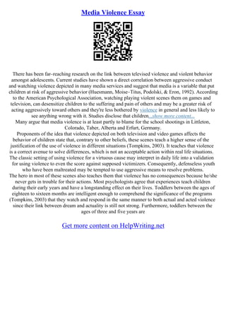Media Violence Essay
There has been far–reaching research on the link between televised violence and violent behavior
amongst adolescents. Current studies have shown a direct correlation between aggressive conduct
and watching violence depicted in many media services and suggest that media is a variable that put
children at risk of aggressive behavior (Huesmann, Moise–Titus, Podolski, & Eron, 1992). According
to the American Psychological Association, watching playing violent scenes them on games and
television, can desensitize children to the suffering and pain of others and may be a greater risk of
acting aggressively toward others and they're less bothered by violence in general and less likely to
see anything wrong with it. Studies disclose that children...show more content...
Many argue that media violence is at least partly to blame for the school shootings in Littleton,
Colorado, Taber, Alberta and Erfurt, Germany.
Proponents of the idea that violence depicted on both television and video games affects the
behavior of children state that, contrary to other beliefs, these scenes teach a higher sense of the
justification of the use of violence in different situations (Tompkins, 2003). It teaches that violence
is a correct avenue to solve differences, which is not an acceptable action within real life situations.
The classic setting of using violence for a virtuous cause may interpret in daily life into a validation
for using violence to even the score against supposed victimizers. Consequently, defenseless youth
who have been maltreated may be tempted to use aggressive means to resolve problems.
The hero in most of these scenes also teaches them that violence has no consequences because he/she
never gets in trouble for their actions. Most psychologists agree that experiences teach children
during their early years and have a longstanding effect on their lives. Toddlers between the ages of
eighteen to sixteen months are intelligent enough to comprehend the significance of the programs
(Tompkins, 2003) that they watch and respond in the same manner to both actual and acted violence
since their link between dream and actuality is still not strong. Furthermore, toddlers between the
ages of three and five years are
Get more content on HelpWriting.net
 