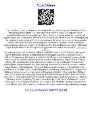 Media Violence
There has been a rapid growth in the amount of studies performed designed to at looking at the
potentially harmful effects of the consumption of violent media and the impact it has on
psychological factors. Two psychological factors that have been researched are empathy and
aggression and how violent media influences these two emotions. Theories that have tried explaining
the pathway from the viewing of violence in media and the impact on aggression have generally
focused on the role of violent media being used by consumers as observational learning and
promoting the development of aggressive tendencies. It is thought that the exposure to violence and
violent acts contribute to the development of aggressive behaviour (Anderson, et al.,...show more
content...
One literature review that has already looked at this is Wiedeman et al (2015) which investigated
factors that could potentially influence the impact that aggressive and violent media have on
children. The purpose of their study was to discuss the relevant research that had been previously
carried out on the topic and examine if various factors could potentially impact the risk of being
influenced by violent media. A few of the factors looked at in their study and is relevant to this
research report includes time that was spent watching media and the content of the media and how
they influence violent behaviour. They found that exposure to aggressive or violent behaviour
whether it was for a brief period or a prolonged time, can not only increase the level of aggressive
behaviour shown, but also have an impact on the desensitization to violence and the suffering of
other which relates back to empathy levels. Another is Bartholow et al (2005) that looked at the
consequences of the exposure to violent media to Empathy, aggressive behaviour and the likelihood
of having a hostile personality. The study primarily looked at the effects of violent video game
consumption in children up to seventeen years of age as they reportedly spend up to seven hours a
week playing them. The researchers conducted two studies to examine the link between violent
Get more content on HelpWriting.net
 