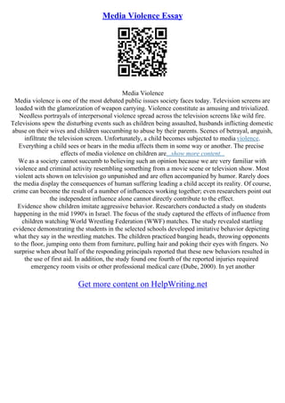 Media Violence Essay
Media Violence
Media violence is one of the most debated public issues society faces today. Television screens are
loaded with the glamorization of weapon carrying. Violence constitute as amusing and trivialized.
Needless portrayals of interpersonal violence spread across the television screens like wild fire.
Televisions spew the disturbing events such as children being assaulted, husbands inflicting domestic
abuse on their wives and children succumbing to abuse by their parents. Scenes of betrayal, anguish,
infiltrate the television screen. Unfortunately, a child becomes subjected to media violence.
Everything a child sees or hears in the media affects them in some way or another. The precise
effects of media violence on children are...show more content...
We as a society cannot succumb to believing such an opinion because we are very familiar with
violence and criminal activity resembling something from a movie scene or television show. Most
violent acts shown on television go unpunished and are often accompanied by humor. Rarely does
the media display the consequences of human suffering leading a child accept its reality. Of course,
crime can become the result of a number of influences working together; even researchers point out
the independent influence alone cannot directly contribute to the effect.
Evidence show children imitate aggressive behavior. Researchers conducted a study on students
happening in the mid 1990's in Israel. The focus of the study captured the effects of influence from
children watching World Wrestling Federation (WWF) matches. The study revealed startling
evidence demonstrating the students in the selected schools developed imitative behavior depicting
what they say in the wrestling matches. The children practiced banging heads, throwing opponents
to the floor, jumping onto them from furniture, pulling hair and poking their eyes with fingers. No
surprise when about half of the responding principals reported that these new behaviors resulted in
the use of first aid. In addition, the study found one fourth of the reported injuries required
emergency room visits or other professional medical care (Dube, 2000). In yet another
Get more content on HelpWriting.net
 