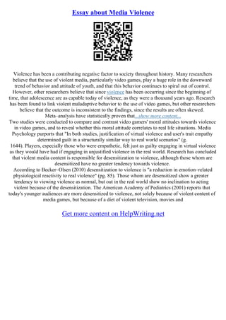 Essay about Media Violence
Violence has been a contributing negative factor to society throughout history. Many researchers
believe that the use of violent media, particularly video games, play a huge role in the downward
trend of behavior and attitude of youth, and that this behavior continues to spiral out of control.
However, other researchers believe that since violence has been occurring since the beginning of
time, that adolescence are as capable today of violence, as they were a thousand years ago. Research
has been found to link violent maladaptive behavior to the use of video games, but other researchers
believe that the outcome is inconsistent to the findings, since the results are often skewed.
Meta–analysis have statistically proven that...show more content...
Two studies were conducted to compare and contrast video gamers' moral attitudes towards violence
in video games, and to reveal whether this moral attitude correlates to real life situations. Media
Psychology purports that "In both studies, justification of virtual violence and user's trait empathy
determined guilt in a structurally similar way to real world scenarios" (g.
1644). Players, especially those who were empathetic, felt just as guilty engaging in virtual violence
as they would have had if engaging in unjustified violence in the real world. Research has concluded
that violent media content is responsible for desensitization to violence, although those whom are
desensitized have no greater tendency towards violence.
According to Becker–Olsen (2010) desensitization to violence is "a reduction in emotion–related
physiological reactivity to real violence" (pg. 85). Those whom are desensitized show a greater
tendency to viewing violence as normal, but out in the real world show no inclination to acting
violent because of the desensitization. The American Academy of Pediatrics (2001) reports that
today's younger audiences are more desensitized to violence, not solely because of violent content of
media games, but because of a diet of violent television, movies and
Get more content on HelpWriting.net
 