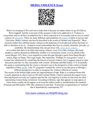 MEDIA VIOLENCE Essay
There's no escaping it! We can't run or hide from it because no matter where we go it'll find us.
We're trapped! And the worst part of this scenario is that we're addicted to it. Violence is
everywhere and we all have an addiction for it. We're exposed to it in everyday and we love to watch
violence on television. There are many different representations of violence evident in movies and
Television. Media violence can best be described in the words of Gerbner and Signorelli: "Most
research studies have defined media violence as the depiction of overt physical action that hurts or
kills or threatens to do so... It depicts social relationships that force to control, dominate, provoke, or
annihilate. By demonstrating who can get away with...show more content...
It is evident that there is an effect that seeing violence, even if it is fake violence, that leads
people to express themselves differently whether it is excitement, resent, or to be afraid of the
scene (Berger 147). Here, I was inspired to create this part through a quote from Diane Brook's
article, Rape on Soaps: The Legal Angle. She stated that: "Perhaps it is not good to "scare" a
woman into submission by visualizing the horrors of sexual violence, but it suggests reason to open
discussion and face–to–face encounters with victims" (Fineman and McCluskey 117). Essentially
this quote is commenting that the viewer is forced to see in the perspective of the victim or female
regardless of their gender. Like TV programs I wanted the viewer to see this piece as through a
different perspective in order to recognize the violence inflicted on women.
The scenes in the bottom right corner are representations of rape. Rape is a common theme that
is easily depicted on shows such as CSI and Criminal Minds. I had to represent this aspect in my
drawing because not only am I against rape but the vast majority of scenes in television are often
representing women being victimized. According to Brooks, rape that appears in soap operas or
crime shows usually do not appear as an issue but rather it adds to melodramatise the situation
(Fineman and McCluskey 109). She continues to state that: "It provides a required base of "realism"
that is demanded by contemporary TV
Get more content on HelpWriting.net
 