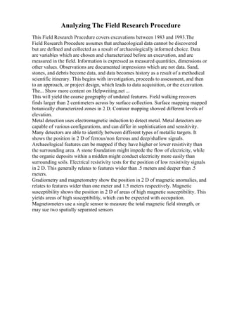 Analyzing The Field Research Procedure
This Field Research Procedure covers excavations between 1983 and 1993.The
Field Research Procedure assumes that archaeological data cannot be discovered
but are defined and collected as a result of archaeologically informed choice. Data
are variables which are chosen and characterized before an excavation, and are
measured in the field. Information is expressed as measured quantities, dimensions or
other values. Observations are documented impressions which are not data. Sand,
stones, and debris become data, and data becomes history as a result of a methodical
scientific itinerary. This begins with investigation, proceeds to assessment, and then
to an approach, or project design, which leads to data acquisition, or the excavation.
The... Show more content on Helpwriting.net ...
This will yield the coarse geography of undated features. Field walking recovers
finds larger than 2 centimeters across by surface collection. Surface mapping mapped
botanically characterized zones in 2 D. Contour mapping showed different levels of
elevation.
Metal detection uses electromagnetic induction to detect metal. Metal detectors are
capable of various configurations, and can differ in sophistication and sensitivity.
Many detectors are able to identify between different types of metallic targets. It
shows the position in 2 D of ferrous/non ferrous and deep/shallow signals.
Archaeological features can be mapped if they have higher or lower resistivity than
the surrounding area. A stone foundation might impede the flow of electricity, while
the organic deposits within a midden might conduct electricity more easily than
surrounding soils. Electrical resistivity tests for the position of low resistivity signals
in 2 D. This generally relates to features wider than .5 meters and deeper than .5
meters.
Gradiometry and magnetometry show the position in 2 D of magnetic anomalies, and
relates to features wider than one meter and 1.5 meters respectively. Magnetic
susceptibility shows the position in 2 D of areas of high magnetic susceptibility. This
yields areas of high susceptibility, which can be expected with occupation.
Magnetometers use a single sensor to measure the total magnetic field strength, or
may sue two spatially separated sensors
 