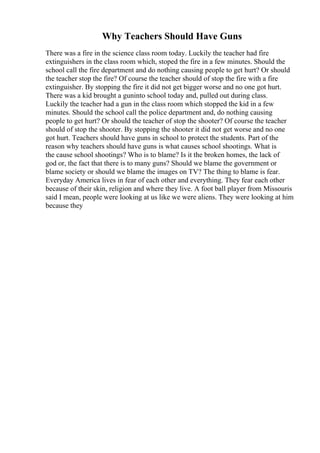 Why Teachers Should Have Guns
There was a fire in the science class room today. Luckily the teacher had fire
extinguishers in the class room which, stoped the fire in a few minutes. Should the
school call the fire department and do nothing causing people to get hurt? Or should
the teacher stop the fire? Of course the teacher should of stop the fire with a fire
extinguisher. By stopping the fire it did not get bigger worse and no one got hurt.
There was a kid brought a guninto school today and, pulled out during class.
Luckily the teacher had a gun in the class room which stopped the kid in a few
minutes. Should the school call the police department and, do nothing causing
people to get hurt? Or should the teacher of stop the shooter? Of course the teacher
should of stop the shooter. By stopping the shooter it did not get worse and no one
got hurt. Teachers should have guns in school to protect the students. Part of the
reason why teachers should have guns is what causes school shootings. What is
the cause school shootings? Who is to blame? Is it the broken homes, the lack of
god or, the fact that there is to many guns? Should we blame the government or
blame society or should we blame the images on TV? The thing to blame is fear.
Everyday America lives in fear of each other and everything. They fear each other
because of their skin, religion and where they live. A foot ball player from Missouris
said I mean, people were looking at us like we were aliens. They were looking at him
because they
 