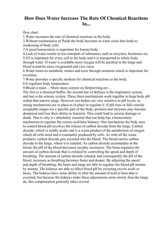 How Does Water Increase The Rate Of Chemical Reactions
In...
flow chart:
1.Water increases the rate of chemical reactions in the body.
2.Without maintenance of fluids the body becomes in water crisis that leads to
weakening of body cells.
3.A good homeostasis is important for human body.
4.Lack of water results in less transport of substances such as enzymes, hormones etc.
5.O2 is important for every cell in the body and it is transported to whole body
through water. If water is available more oxygen will be purified in the lungs and
blood would be more oxygenated and vice versa.
6.Water removes metabolic wastes and toxic through urination which is important for
excretion.
7.Water provides a specific medium for chemical reactions in the body.
8.It regulates body temperature.
9.Blood is main ... Show more content on Helpwriting.net ...
The first is a chemical buffer, the second line of defence is the respiratory system,
and last is the urinary system. These three mechanisms work together to keep body pH
within that narrow range. However our bodies are very sensitive to pH levels, so
strong mechanisms are in place to in place to regulate it. If pH rises or falls outside
acceptable ranges for a specific part of the body, proteins and enzymes may become
denatured and lose their ability to function. This could lead to serious damage or
death. That is why it s absolutely essential that our body has a homeostatic
mechanism to regulate the correct acid base balance. One mechanism the body uses
to control blood pH involves the release of carbon dioxide from the lungs. Carbon
dioxide, which is mildly acidic and is a waste product of the metabolism of oxygen
which all cells need and is constantly produced by cells. As with all the waste
products, carbon dioxide gets excreted into the blood. The blood carries carbon
dioxide to the lungs, where it is exhaled. As carbon dioxide accumulates in the
blood, the pH of the blood decreases (acidity increases). The brain regulates the
amount of carbon dioxide that is exhaled by controlling the speed and depth of
breathing. The amount of carbon dioxide exhaled, and consequently the pH of the
blood, increases as breathing becomes faster and deeper. By adjusting the speed
and depth of breathing, the brain and lungs are able to regulate the blood pH minute
by minute. The kidneys are able to affect blood pH by excreting excess acids or
bases. The kidneys have some ability to alter the amount of acid or base that is
excreted, but because the kidneys make these adjustments more slowly than the lungs
do, this compensation generally takes several
 