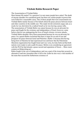 Yitzhak Rabin Research Paper
The Assassination of Yitzhak Rabin
Does human life matter? Is a question I m sure many people have asked. The death
of anyone shouldn t be considered good, but there are certain people in power that
were killed for a reasonable cause. One of those people that were assassinated was
Yitzhak Rabin mainly because of his beliefs about the peace process between Israel
and other countries in the middle east. This made Jewish extremists angry and, as a
result, he was shot down by a radical Israeli as he was leaving a peace rally.
The assassination of Yitzhak Rabin was unjust because he was an advocate for
peace and fought for the existence and independence of Israel, however, some
believe that he was endangering the lives of Israeli citizens via terror attacks.
Yitzhak Rabin shouldn t have been assassinated because he was an advocate for
peace. In a speech Rabin exclaimed that there is hope for an end of war and
prospects for peace between Israel and Palestine ( Rabin 1) because him having
being born in Palestine he had experienced war and knew that the Palestinian
liberation organization has fought Israel and vice versa, he truly believed that both
nations were ready to seek a path for peace. Before even considering an agreement
with the PLO he had already a peace accord and separation of forces ... Show more
content on Helpwriting.net ...
Rabin fought in the war of independence and was a part of the troop that secured an
alternative road into Jerusalem after it fell to the Arabs he also was a vital member of
the team that secured the furthermore existence of
 