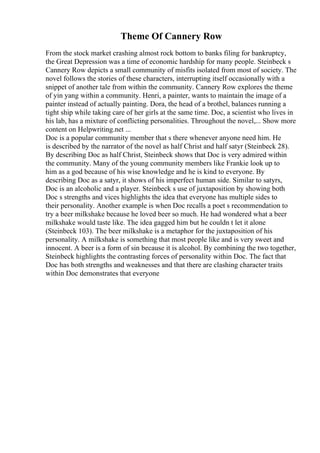 Theme Of Cannery Row
From the stock market crashing almost rock bottom to banks filing for bankruptcy,
the Great Depression was a time of economic hardship for many people. Steinbeck s
Cannery Row depicts a small community of misfits isolated from most of society. The
novel follows the stories of these characters, interrupting itself occasionally with a
snippet of another tale from within the community. Cannery Row explores the theme
of yin yang within a community. Henri, a painter, wants to maintain the image of a
painter instead of actually painting. Dora, the head of a brothel, balances running a
tight ship while taking care of her girls at the same time. Doc, a scientist who lives in
his lab, has a mixture of conflicting personalities. Throughout the novel,... Show more
content on Helpwriting.net ...
Doc is a popular community member that s there whenever anyone need him. He
is described by the narrator of the novel as half Christ and half satyr (Steinbeck 28).
By describing Doc as half Christ, Steinbeck shows that Doc is very admired within
the community. Many of the young community members like Frankie look up to
him as a god because of his wise knowledge and he is kind to everyone. By
describing Doc as a satyr, it shows of his imperfect human side. Similar to satyrs,
Doc is an alcoholic and a player. Steinbeck s use of juxtaposition by showing both
Doc s strengths and vices highlights the idea that everyone has multiple sides to
their personality. Another example is when Doc recalls a poet s recommendation to
try a beer milkshake because he loved beer so much. He had wondered what a beer
milkshake would taste like. The idea gagged him but he couldn t let it alone
(Steinbeck 103). The beer milkshake is a metaphor for the juxtaposition of his
personality. A milkshake is something that most people like and is very sweet and
innocent. A beer is a form of sin because it is alcohol. By combining the two together,
Steinbeck highlights the contrasting forces of personality within Doc. The fact that
Doc has both strengths and weaknesses and that there are clashing character traits
within Doc demonstrates that everyone
 