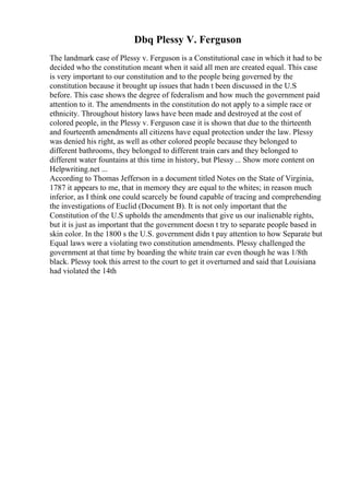 Dbq Plessy V. Ferguson
The landmark case of Plessy v. Ferguson is a Constitutional case in which it had to be
decided who the constitution meant when it said all men are created equal. This case
is very important to our constitution and to the people being governed by the
constitution because it brought up issues that hadn t been discussed in the U.S
before. This case shows the degree of federalism and how much the government paid
attention to it. The amendments in the constitution do not apply to a simple race or
ethnicity. Throughout history laws have been made and destroyed at the cost of
colored people, in the Plessy v. Ferguson case it is shown that due to the thirteenth
and fourteenth amendments all citizens have equal protection under the law. Plessy
was denied his right, as well as other colored people because they belonged to
different bathrooms, they belonged to different train cars and they belonged to
different water fountains at this time in history, but Plessy ... Show more content on
Helpwriting.net ...
According to Thomas Jefferson in a document titled Notes on the State of Virginia,
1787 it appears to me, that in memory they are equal to the whites; in reason much
inferior, as I think one could scarcely be found capable of tracing and comprehending
the investigations of Euclid (Document B). It is not only important that the
Constitution of the U.S upholds the amendments that give us our inalienable rights,
but it is just as important that the government doesn t try to separate people based in
skin color. In the 1800 s the U.S. government didn t pay attention to how Separate but
Equal laws were a violating two constitution amendments. Plessy challenged the
government at that time by boarding the white train car even though he was 1/8th
black. Plessy took this arrest to the court to get it overturned and said that Louisiana
had violated the 14th
 