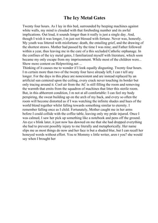 The Icy Metal Gates
Twenty four hours. As I lay in this bed, surrounded by beeping machines against
white walls, my mind is clouded with that foreboding number and its awful
implications. Out loud, it sounds longer than it really is just a single day. And,
though I wish it was longer, I m just not blessed with fortune. Never was, honestly.
My youth was littered with misfortune: death, the entailing grief, and the drawing of
the shortest straws. Mother had passed by the time I was nine; and Father followed
within a year, thus leaving me in the care of a this secluded Catholic orphanage. In
the confines of the icy metal gates, I familiarized myself with literature, which soon
became my only escape from my imprisonment. While most of the children were...
Show more content on Helpwriting.net ...
Thinking of it causes me to wonder if I look equally disgusting. Twenty four hours.
I m certain more than two of the twenty four have already left; I can t tell any
longer. For the days in this place are nonexistent and are instead replaced by an
artificial sun centered upon the ceiling, every crack never touching its border but
only tracing around it. Cool air from the AC is still filling the room and removing
the warmth that emits from the squadron of machines that litter this sterile room.
But, in this abhorrent condition, I m not at all comfortable: I can feel my body
perspiring, the sweat building up on the arch of my back, and every so often the
room will become distorted as if I was watching the infinite shades and hues of the
world blend together whilst falling towards something similar to eternity. I
remember falling once as I child. Fortunately, Mother caught me in her arms
before I could collide with the coffee table, leaving only my pride injured. Once I
was calmed, I saw her pick up something like a notebook and pens off the ground.
An eye s blink later, it just now has dawned on me that she had dropped everything
she had to prevent possibly injury to me literally and metaphorically. Her name
slips me as most things do now and her face is but a shaded blur, but I can recall her
honeyed words without effort. You re Mommy s little writer, aren t you? she would
say when I brought her
 