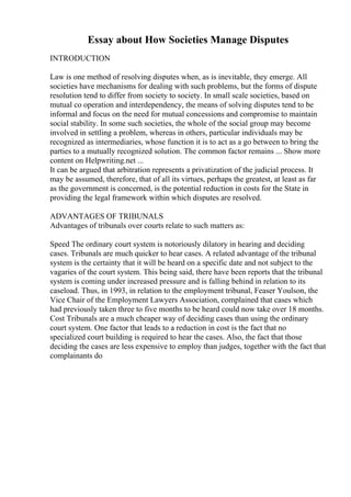Essay about How Societies Manage Disputes
INTRODUCTION
Law is one method of resolving disputes when, as is inevitable, they emerge. All
societies have mechanisms for dealing with such problems, but the forms of dispute
resolution tend to differ from society to society. In small scale societies, based on
mutual co operation and interdependency, the means of solving disputes tend to be
informal and focus on the need for mutual concessions and compromise to maintain
social stability. In some such societies, the whole of the social group may become
involved in settling a problem, whereas in others, particular individuals may be
recognized as intermediaries, whose function it is to act as a go between to bring the
parties to a mutually recognized solution. The common factor remains ... Show more
content on Helpwriting.net ...
It can be argued that arbitration represents a privatization of the judicial process. It
may be assumed, therefore, that of all its virtues, perhaps the greatest, at least as far
as the government is concerned, is the potential reduction in costs for the State in
providing the legal framework within which disputes are resolved.
ADVANTAGES OF TRIBUNALS
Advantages of tribunals over courts relate to such matters as:
Speed The ordinary court system is notoriously dilatory in hearing and deciding
cases. Tribunals are much quicker to hear cases. A related advantage of the tribunal
system is the certainty that it will be heard on a specific date and not subject to the
vagaries of the court system. This being said, there have been reports that the tribunal
system is coming under increased pressure and is falling behind in relation to its
caseload. Thus, in 1993, in relation to the employment tribunal, Feaser Youlson, the
Vice Chair of the Employment Lawyers Association, complained that cases which
had previously taken three to five months to be heard could now take over 18 months.
Cost Tribunals are a much cheaper way of deciding cases than using the ordinary
court system. One factor that leads to a reduction in cost is the fact that no
specialized court building is required to hear the cases. Also, the fact that those
deciding the cases are less expensive to employ than judges, together with the fact that
complainants do
 