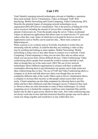 Unit 3 P3
Task3 Identify emerging network technologies relevant to Nephthys s operation,
these must include: Server Virtualisation, Video on Demand, VoIP, Web
Interfacing, Mobile Networking and Cloud Computing, Video Conferencing. [P3]
Describe the potential impact of emerging network technologies on an
organisation [M1] [P3] Server virtualisation: This is the process of hiding all of the
server resources including the amount of servers that a company has and the
amount of processors etc. From the people using the server. Videos on demand:
Videos on demand are applications that allows users to watch movies TV series and
videos when they want. Some of which have to be paid for however not all do.
Applications such as Netflix can be used not only... Show more content on
Helpwriting.net ...
When a person is on a website such as YouTube, Facebook or twitter they are
interacting with the website. It could be that they are watching a video or they
may be scrolling and looking at status updates. Mobile Networking: Mobile
networking is using voice or any other means to connect over a network. Cloud
Computing: Cloud computing is when you can store files onto an online server
which you can access from various different devices. Video Conferencing: Video
conferencing allows people from around the world to connect and talk to each
other as though they are in the same room. [M1] The use of new network
technologies allows different organisations to connect with their worldwide
counterparts allowing them to get information out quicker and to help create new
ideas without being face to face. The use of VoIP and Video Conferencing allows a
company to sit down and talk about new ideas even though they are on two
completely different sides of the world. Others such as Server virtualisation allows
a company to increase their security so that people cannot access their servers
easily. Cloud computing can also help companies by allowing them to put files
online and have their employees and other managers access it whenever they need
to. However there are some downsides to some of these technologies. If a cloud
computing server is hacked the company could lose some important files and the
hacker may be able to gain access whenever they want. Also video conferencing may
not always work due to time and bad connection therefore groups may not be able to
create new things together and would have to stay within their own
 