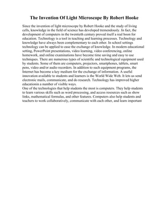 The Invention Of Light Microscope By Robert Hooke
Since the invention of light microscope by Robert Hooke and the study of living
cells, knowledge in the field of science has developed tremendously. In fact, the
development of computers in the twentieth century proved itself a real boon for
education. Technology is a tool in teaching and learning processes. Technology and
knowledge have always been complementary to each other. In school settings
technology can be applied to ease the exchange of knowledge. In modern educational
setting, PowerPoint presentations, video learning, video conferencing, online
homework, and online examinations have become time saving and easy to use
techniques. There are numerous types of scientific and technological equipment used
by students. Some of them are computers, projectors, smartphones, tablets, smart
pens, video and/or audio recorders. In addition to such equipment programs, the
Internet has become a key medium for the exchange of information. A useful
innovation available to students and learners is the World Wide Web. It lets us send
electronic mails, communicate, and do research. Technology has improved higher
educationin a number of visible ways.
One of the technologies that help students the most is computers. They help students
to learn various skills such as word processing, and access resources such as show
links, mathematical formulas, and other features. Computers also help students and
teachers to work collaboratively, communicate with each other, and learn important
 