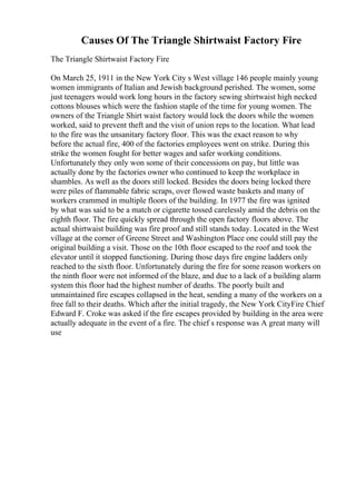 Causes Of The Triangle Shirtwaist Factory Fire
The Triangle Shirtwaist Factory Fire
On March 25, 1911 in the New York City s West village 146 people mainly young
women immigrants of Italian and Jewish background perished. The women, some
just teenagers would work long hours in the factory sewing shirtwaist high necked
cottons blouses which were the fashion staple of the time for young women. The
owners of the Triangle Shirt waist factory would lock the doors while the women
worked, said to prevent theft and the visit of union reps to the location. What lead
to the fire was the unsanitary factory floor. This was the exact reason to why
before the actual fire, 400 of the factories employees went on strike. During this
strike the women fought for better wages and safer working conditions.
Unfortunately they only won some of their concessions on pay, but little was
actually done by the factories owner who continued to keep the workplace in
shambles. As well as the doors still locked. Besides the doors being locked there
were piles of flammable fabric scraps, over flowed waste baskets and many of
workers crammed in multiple floors of the building. In 1977 the fire was ignited
by what was said to be a match or cigarette tossed carelessly amid the debris on the
eighth floor. The fire quickly spread through the open factory floors above. The
actual shirtwaist building was fire proof and still stands today. Located in the West
village at the corner of Greene Street and Washington Place one could still pay the
original building a visit. Those on the 10th floor escaped to the roof and took the
elevator until it stopped functioning. During those days fire engine ladders only
reached to the sixth floor. Unfortunately during the fire for some reason workers on
the ninth floor were not informed of the blaze, and due to a lack of a building alarm
system this floor had the highest number of deaths. The poorly built and
unmaintained fire escapes collapsed in the heat, sending a many of the workers on a
free fall to their deaths. Which after the initial tragedy, the New York CityFire Chief
Edward F. Croke was asked if the fire escapes provided by building in the area were
actually adequate in the event of a fire. The chief s response was A great many will
use
 