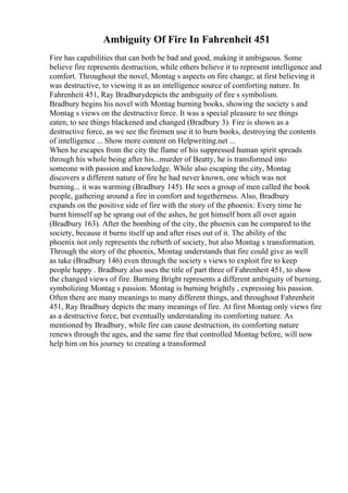 Ambiguity Of Fire In Fahrenheit 451
Fire has capabilities that can both be bad and good, making it ambiguous. Some
believe fire represents destruction, while others believe it to represent intelligence and
comfort. Throughout the novel, Montag s aspects on fire change; at first believing it
was destructive, to viewing it as an intelligence source of comforting nature. In
Fahrenheit 451, Ray Bradburydepicts the ambiguity of fire s symbolism.
Bradbury begins his novel with Montag burning books, showing the society s and
Montag s views on the destructive force. It was a special pleasure to see things
eaten, to see things blackened and changed (Bradbury 3). Fire is shown as a
destructive force, as we see the firemen use it to burn books, destroying the contents
of intelligence ... Show more content on Helpwriting.net ...
When he escapes from the city the flame of his suppressed human spirit spreads
through his whole being after his...murder of Beatty, he is transformed into
someone with passion and knowledge. While also escaping the city, Montag
discovers a different nature of fire he had never known, one which was not
burning... it was warming (Bradbury 145). He sees a group of men called the book
people, gathering around a fire in comfort and togetherness. Also, Bradbury
expands on the positive side of fire with the story of the phoenix: Every time he
burnt himself up he sprang out of the ashes, he got himself born all over again
(Bradbury 163). After the bombing of the city, the phoenix can be compared to the
society, because it burns itself up and after rises out of it. The ability of the
phoenix not only represents the rebirth of society, but also Montag s transformation.
Through the story of the phoenix, Montag understands that fire could give as well
as take (Bradbury 146) even through the society s views to exploit fire to keep
people happy . Bradbury also uses the title of part three of Fahrenheit 451, to show
the changed views of fire. Burning Bright represents a different ambiguity of burning,
symbolizing Montag s passion. Montag is burning brightly , expressing his passion.
Often there are many meanings to many different things, and throughout Fahrenheit
451, Ray Bradbury depicts the many meanings of fire. At first Montag only views fire
as a destructive force, but eventually understanding its comforting nature. As
mentioned by Bradbury, while fire can cause destruction, its comforting nature
renews through the ages, and the same fire that controlled Montag before, will now
help him on his journey to creating a transformed
 