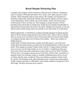 Breed Morphs Marketing Plan
Company: My company will be located in a Pennsylvania warehouse. Warehouse
space is cheaper in Pennsylvania than in New Jersey, more space equates to more
animals, which ultimately leads to more money. My company will specialize in
breeding morph turtles and lizards. Morph means that the reptiles can have various
colors and patterns. Some of them can even be albino, which will increase their
worth because of how rare they are. This company is unique because I will be
breeding turtles and lizards in morph form. People do not normally breedmorphs in
big businesses because they do not have the space. Morphs sell out quick, as one can
almost count on them being sold in two months or less after birth, for a hefty price.
Market opportunity: I will build my company through instagram by taking pictures
daily of all the animals eating and close ups of their colors. There will be a website
that you can go on to see what we have in stock and what will soon be bred. People
on instagram already make a lot of money from selling ... Show more content on
Helpwriting.net ...
Feeder food is crickets, hornworms, roaches, and other insects. I go to the store
almost daily and spend money on crickets for my bearded dragons. Crickets are pure
profit. They charge me around 5 dollars when I ask for 15 large crickets, and they
never even give me the right number or size of crickets. I would house these and
hornworms which only need a dark place to grow and can sell for 30 for 70 dollars.
The pet store i was going to always ran out of crickets, which is bad. I would have a
program where you could get weekly or monthly combined insects all for a lower
cost than what the stores would sell. They cost nothing to maintain, which would
be a profit. The breeding on the other hand takes more work but an average quality
morph could go upwards to 1,000 dollars. Each female capable of laying up to 40 or
more eggs. The price only goes up as it grows
 