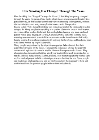 How Smoking Has Changed Through The Years
How Smoking Has Changed Through the Years (5) Smoking has greatly changed
through the years. However, if one thinks about it does smoking control society in a
particular way, or does society control the view on smoking. Through time, one can
discover that there are many examples that may explain this question.
People in the 1960 s thought smoking was considered cool at the time and it was the
thing to do. Many people saw smoking as a symbol of statuses such as hard worker,
or even an office worker. It showed that one had class because you were a refined
person with a good paying job (White, Cameron,Oliffe, Bottorff). In many cases,
smoking was considered beautiful for a woman to smoke in addition to their daily
beauty routine. It was also associated with a strong, hardworking, and handsome man
who all the woman try to get a date with.
Many people were misled by the cigarette companies. Who claimed that their
cigarettes were easy on the throat. The cigarette companies labeled the cigarette
cartons with a picture of a man in a white lab coat that represented a doctor. They
also printed on the cartons that they asked your doctor if it was ok to smoke, but in
reality, they did not (Gardner, Martha, Brandt). This marketing scheme worked very
well to mislead people to believe that cigarettes were healthy for you. Since people
see Doctors as intelligent people and are professionals in their respective field and
studied medicine for years so people believe them undoubtedly.
 
