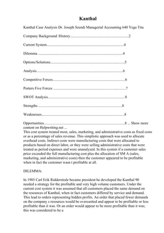 Kanthal
Kanthal Case Analysis Dr. Joseph Szendi Managerial Accounting 640 Yega Tita
Company Background /History...............................................................2
Current System...................................................................................4
Dilemma ...........................................................................................4
Options/Solutions................................................................................5
Analysis.............................................................................................6
Competitive Forces..............................................................................6
Porters Five Forces ..............................................................................7
SWOT Analysis...................................................................................8
Strengths ..........................................................................................8
Weaknesses.........................................................................................8
Opportunities.......................................................................................8 ... Show more
content on Helpwriting.net ...
This cost system treated most, sales, marketing, and administrative costs as fixed costs
or as a percentage of sales revenue. This simplistic approach was used to allocate
overhead costs. Indirect costs were manufacturing costs that were allocated to
products based on direct labor, or they were selling administrative costs that were
treated as period expenses and were unanalyzed. In this system if a customer sales
price exceeded the full manufacturing cost plus the allocation of SM A (sales,
marketing, and administrative costs) then the customer appeared to be profitable
when in fact the customer wasn t profitable at all.
DILEMMA:
In 1985 Carl Erik Ridderstrale became president he developed the Kanthal 90
needed a strategy for the profitable and very high volume customers. Under the
current cost system it was assumed that all customers placed the same demand on
the resources of Kanthal, when in fact customers differed by service and demand.
This lead to orders representing hidden profits. An order that placed fewer demands
on the company s resources would be overcastted and appear to be profitable or less
profitable than it was. Or an order would appear to be more profitable than it was;
this was considered to be a
 