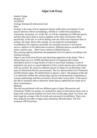 Algae Lab Essay
Jeanine Campa
Biology 101
10/20/2010
Ecology Interspecific Interactions Lab
Intro:
Ecology is the study of how organisms interact within their environment. Every
species interacts with its surroundings, whether it s within their populations,
community, ecosystem, etc. In this lab, we will be comparing two different species
and how they grow alone as well as together, in the same environment. More
specifically, in this lab, we will be dealing with one of the most important ideas in
ecology, the niche. Due to this concept, we can study the environmental
circumstances the organism can handle, the essential resources it will need to
survive, and how it will obtain these resources. Different species can hold similar
niches, and the same ... Show more content on Helpwriting.net ...
The carrying capacity determines the population level of a species according to the
limiting resources,
Algae is one of the most diverse and interesting organisms on the planet. This is
because there are over 10,000 unrelated species of organisms that contain
chlorophyll and live in large bodies of water or moist land. Keeping a count of
population size gives us a good indication of how certain species grow and interact
with one another. By using two different species of Algae we can determine what
types of interactions the two can encounter. The two species tested were Closterium
and Micrasterias algae. We labeled them as species 1 and 2. The purpose of this lab
is to determine whether the selected algae species will demonstrate competition or
resource partitioning with the coexistence of each other versus alone. At the end of
this lab we should be able to determine which species upheld the best under all of
these circumstances.
Methods:
This lab was performed with two different types of algae, Micrasterias and
Closterium. Within our groups, we counted how many of each species there were to
begin with. Each group sampled one micro liter of each algae stock, five times, and
then found the average of the five trials and converted it to milliliters. There were
three different test tubes of algae stock containing 100 individuals. The first
contained 100 Closterium,
 