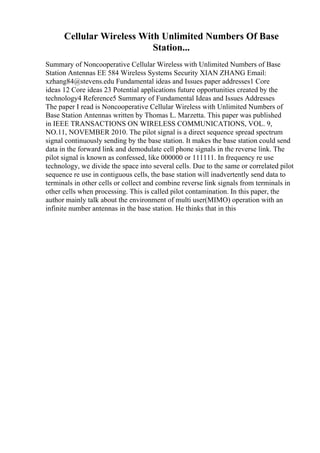Cellular Wireless With Unlimited Numbers Of Base
Station...
Summary of Noncooperative Cellular Wireless with Unlimited Numbers of Base
Station Antennas EE 584 Wireless Systems Security XIAN ZHANG Email:
xzhang84@stevens.edu Fundamental ideas and Issues paper addresses1 Core
ideas 12 Core ideas 23 Potential applications future opportunities created by the
technology4 Reference5 Summary of Fundamental Ideas and Issues Addresses
The paper I read is Noncooperative Cellular Wireless with Unlimited Numbers of
Base Station Antennas written by Thomas L. Marzetta. This paper was published
in IEEE TRANSACTIONS ON WIRELESS COMMUNICATIONS, VOL. 9,
NO.11, NOVEMBER 2010. The pilot signal is a direct sequence spread spectrum
signal continuously sending by the base station. It makes the base station could send
data in the forward link and demodulate cell phone signals in the reverse link. The
pilot signal is known as confessed, like 000000 or 111111. In frequency re use
technology, we divide the space into several cells. Due to the same or correlated pilot
sequence re use in contiguous cells, the base station will inadvertently send data to
terminals in other cells or collect and combine reverse link signals from terminals in
other cells when processing. This is called pilot contamination. In this paper, the
author mainly talk about the environment of multi user(MIMO) operation with an
infinite number antennas in the base station. He thinks that in this
 