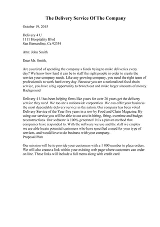 The Delivery Service Of The Company
October 19, 2015
Delivery 4 U
1111 Hospitality Blvd
San Bernardino, Ca 92354
Attn: John Smith
Dear Mr. Smith,
Are you tired of spending the company s funds trying to make deliveries every
day? We know how hard it can be to staff the right people in order to create the
service your company needs. Like any growing company, you need the right team of
professionals to work hard every day. Because you are a nationalized food chain
service, you have a big opportunity to branch out and make larger amounts of money.
Background
Delivery 4 U has been helping firms like yours for over 20 years get the delivery
service they need. We too are a nationwide corporation .We can offer your business
the most dependable delivery service in the nation. Our company has been voted
Delivery Service of the Year five years in a row by Food and Chain Magazine. By
using our service you will be able to cut cost in hiring, firing, overtime and budget
reconstructions. Our software is 100% generated. It is a proven method that
companies have responded to. With the software we use and the staff we employ
we are able locate potential customers who have specified a need for your type of
services, and would love to do business with your company.
Proposal Plan
Our mission will be to provide your customers with a 1 800 number to place orders.
We will also create a link within your existing web page where customers can order
on line. These links will include a full menu along with credit card
 