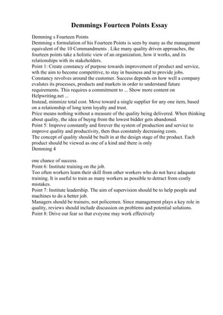 Demmings Fourteen Points Essay
Demming s Fourteen Points
Demming s formulation of his Fourteen Points is seen by many as the management
equivalent of the 10 Commandments . Like many quality driven approaches, the
fourteen points take a holistic view of an organization, how it works, and its
relationships with its stakeholders.
Point 1: Create constancy of purpose towards improvement of product and service,
wth the aim to become competitive, to stay in business and to provide jobs.
Constancy revolves around the customer. Success depends on how well a company
evalutes its processes, products and markets in order to understand future
requirements. This requires a commitment to ... Show more content on
Helpwriting.net ...
Instead, minmize total cost. Move toward a single supplier for any one item, based
on a relationship of long term loyalty and trust.
Price means nothing without a measure of the quality being delivered. When thinking
about quality, the idea of buyng from the lowest bidder gets abandoned.
Point 5: Improve constantly and forever the system of production and service to
improve quality and productivity, then thus constatnly decreasing costs.
The concept of quality should be built in at the design stage of the product. Each
product should be viewed as one of a kind and there is only
Demming 4
one chance of success.
Point 6: Institute training on the job.
Too often workers learn their skill from other workers who do not have adaquate
training. It is useful to train as many workers as possible to detract from costly
mistakes.
Point 7: Institute leadership. The aim of supervision should be to help people and
machines to do a better job.
Managers should be trainers, not policemen. Since management plays a key role in
quality, reviews should include discussion on problems and potential solutions.
Point 8: Drive out fear so that eveyone may work effectively
 