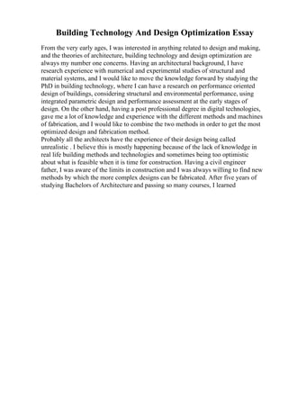 Building Technology And Design Optimization Essay
From the very early ages, I was interested in anything related to design and making,
and the theories of architecture, building technology and design optimization are
always my number one concerns. Having an architectural background, I have
research experience with numerical and experimental studies of structural and
material systems, and I would like to move the knowledge forward by studying the
PhD in building technology, where I can have a research on performance oriented
design of buildings, considering structural and environmental performance, using
integrated parametric design and performance assessment at the early stages of
design. On the other hand, having a post professional degree in digital technologies,
gave me a lot of knowledge and experience with the different methods and machines
of fabrication, and I would like to combine the two methods in order to get the most
optimized design and fabrication method.
Probably all the architects have the experience of their design being called
unrealistic . I believe this is mostly happening because of the lack of knowledge in
real life building methods and technologies and sometimes being too optimistic
about what is feasible when it is time for construction. Having a civil engineer
father, I was aware of the limits in construction and I was always willing to find new
methods by which the more complex designs can be fabricated. After five years of
studying Bachelors of Architecture and passing so many courses, I learned
 