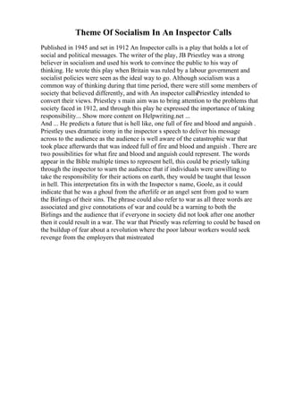 Theme Of Socialism In An Inspector Calls
Published in 1945 and set in 1912 An Inspector calls is a play that holds a lot of
social and political messages. The writer of the play, JB Priestley was a strong
believer in socialism and used his work to convince the public to his way of
thinking. He wrote this play when Britain was ruled by a labour government and
socialist policies were seen as the ideal way to go. Although socialism was a
common way of thinking during that time period, there were still some members of
society that believed differently, and with An inspector callsPriestley intended to
convert their views. Priestley s main aim was to bring attention to the problems that
society faced in 1912, and through this play he expressed the importance of taking
responsibility... Show more content on Helpwriting.net ...
And ... He predicts a future that is hell like, one full of fire and blood and anguish .
Priestley uses dramatic irony in the inspector s speech to deliver his message
across to the audience as the audience is well aware of the catastrophic war that
took place afterwards that was indeed full of fire and blood and anguish . There are
two possibilities for what fire and blood and anguish could represent. The words
appear in the Bible multiple times to represent hell, this could be priestly talking
through the inspector to warn the audience that if individuals were unwilling to
take the responsibility for their actions on earth, they would be taught that lesson
in hell. This interpretation fits in with the Inspector s name, Goole, as it could
indicate that he was a ghoul from the afterlife or an angel sent from god to warn
the Birlings of their sins. The phrase could also refer to war as all three words are
associated and give connotations of war and could be a warning to both the
Birlings and the audience that if everyone in society did not look after one another
then it could result in a war. The war that Priestly was referring to could be based on
the buildup of fear about a revolution where the poor labour workers would seek
revenge from the employers that mistreated
 