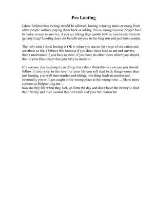 Pro Looting
I don t believe that looting should be allowed, looting is taking items or many from
other people without paying them back or asking. this is wrong because people have
to make money to survive, if you are taking their goods how do you expect them to
get anything? Looting does not benefit anyone in the long run and just hurts people.
The only time i think looting is OK is when you are on the verge of starvation and
are about to die, i believe this because if you don t have food to eat and survive,
then i understand if you have to steal, if you have no other ideas which you should,
that is your final resort that you have to stoop to.
If Everyone else is doing it i m doing it to i don t think this is a excuse you should
follow, if you stoop to this level for your life you will start to do things worse then
just looting, you will start murder and robing. one thing leads to another and
eventually you will get caught at the wrong place at the wrong time. ... Show more
content on Helpwriting.net ...
how do they fell when they lock up form the day and don t have the money to feed
their family and even sustain their own life and your the reason for
 