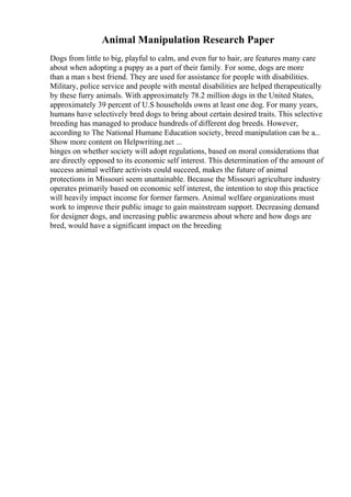 Animal Manipulation Research Paper
Dogs from little to big, playful to calm, and even fur to hair, are features many care
about when adopting a puppy as a part of their family. For some, dogs are more
than a man s best friend. They are used for assistance for people with disabilities.
Military, police service and people with mental disabilities are helped therapeutically
by these furry animals. With approximately 78.2 million dogs in the United States,
approximately 39 percent of U.S households owns at least one dog. For many years,
humans have selectively bred dogs to bring about certain desired traits. This selective
breeding has managed to produce hundreds of different dog breeds. However,
according to The National Humane Education society, breed manipulation can be a...
Show more content on Helpwriting.net ...
hinges on whether society will adopt regulations, based on moral considerations that
are directly opposed to its economic self interest. This determination of the amount of
success animal welfare activists could succeed, makes the future of animal
protections in Missouri seem unattainable. Because the Missouri agriculture industry
operates primarily based on economic self interest, the intention to stop this practice
will heavily impact income for former farmers. Animal welfare organizations must
work to improve their public image to gain mainstream support. Decreasing demand
for designer dogs, and increasing public awareness about where and how dogs are
bred, would have a significant impact on the breeding
 
