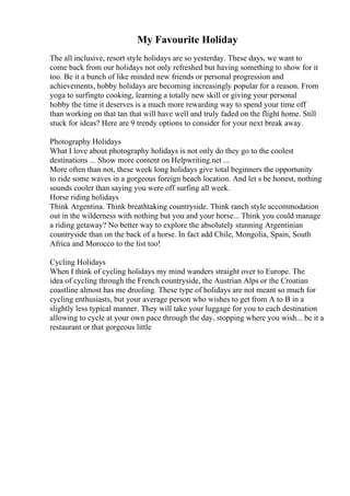 My Favourite Holiday
The all inclusive, resort style holidays are so yesterday. These days, we want to
come back from our holidays not only refreshed but having something to show for it
too. Be it a bunch of like minded new friends or personal progression and
achievements, hobby holidays are becoming increasingly popular for a reason. From
yoga to surfingto cooking, learning a totally new skill or giving your personal
hobby the time it deserves is a much more rewarding way to spend your time off
than working on that tan that will have well and truly faded on the flight home. Still
stuck for ideas? Here are 9 trendy options to consider for your next break away.
Photography Holidays
What I love about photography holidays is not only do they go to the coolest
destinations ... Show more content on Helpwriting.net ...
More often than not, these week long holidays give total beginners the opportunity
to ride some waves in a gorgeous foreign beach location. And let s be honest, nothing
sounds cooler than saying you were off surfing all week.
Horse riding holidays
Think Argentina. Think breathtaking countryside. Think ranch style accommodation
out in the wilderness with nothing but you and your horse... Think you could manage
a riding getaway? No better way to explore the absolutely stunning Argentinian
countryside than on the back of a horse. In fact add Chile, Mongolia, Spain, South
Africa and Morocco to the list too!
Cycling Holidays
When I think of cycling holidays my mind wanders straight over to Europe. The
idea of cycling through the French countryside, the Austrian Alps or the Croatian
coastline almost has me drooling. These type of holidays are not meant so much for
cycling enthusiasts, but your average person who wishes to get from A to B in a
slightly less typical manner. They will take your luggage for you to each destination
allowing to cycle at your own pace through the day, stopping where you wish... be it a
restaurant or that gorgeous little
 