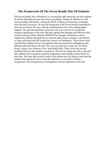 The Framework Of The Seven Deadly Sins Of Students
The Seven Deadly Sins of Students, is a writing that talks about the acts that students
do which ultimately prevents them from succeeding. Thomas H. Benton is a well
received author and teacher, earning his Ph.D. in history of American civilization
from Harvard University. He uses the framework of the Seven Deadly Sinswhich he
then uses to observe his class with the troubling behaviour of his undergraduate
students. The sins described don t seem like sins at all, even if one accepts the
religious significance of the term. But they spring from thoughts and behaviors that,
overtime become habits. (Benton TSDSOS) For example, Institutions create a
mindset for students that push them to take the path of least resistance; and instead
of using self denial and self esteem they choose self indulgence. These choices and
sins that they indulge in have consequences that can create more unhappiness and
difficult paths later down the road. The seven sins that are of topic are, the Sloth,
Greed, Anger, Lust, Gluttony, Envy, and finally Pride. These seven sins are the
troubling behavior that students succumb to. The first sin, being the sloth, is the path
that students take to postpone required assignments and readings to then finish at a
later date. This later date usually results in last minute turn ins; doing so prevents the
student from taking the time to learn the material or even proof read their
assignments. The consequences of attempting to finish assignments at the last
 