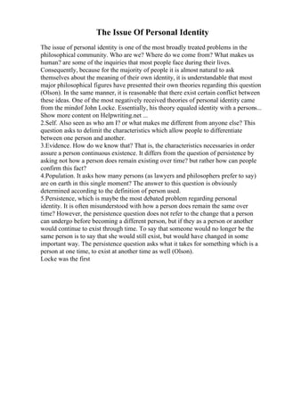 The Issue Of Personal Identity
The issue of personal identity is one of the most broadly treated problems in the
philosophical community. Who are we? Where do we come from? What makes us
human? are some of the inquiries that most people face during their lives.
Consequently, because for the majority of people it is almost natural to ask
themselves about the meaning of their own identity, it is understandable that most
major philosophical figures have presented their own theories regarding this question
(Olson). In the same manner, it is reasonable that there exist certain conflict between
these ideas. One of the most negatively received theories of personal identity came
from the mindof John Locke. Essentially, his theory equaled identity with a persons...
Show more content on Helpwriting.net ...
2.Self. Also seen as who am I? or what makes me different from anyone else? This
question asks to delimit the characteristics which allow people to differentiate
between one person and another.
3.Evidence. How do we know that? That is, the characteristics necessaries in order
assure a person continuous existence. It differs from the question of persistence by
asking not how a person does remain existing over time? but rather how can people
confirm this fact?
4.Population. It asks how many persons (as lawyers and philosophers prefer to say)
are on earth in this single moment? The answer to this question is obviously
determined according to the definition of person used.
5.Persistence, which is maybe the most debated problem regarding personal
identity. It is often misunderstood with how a person does remain the same over
time? However, the persistence question does not refer to the change that a person
can undergo before becoming a different person, but if they as a person or another
would continue to exist through time. To say that someone would no longer be the
same person is to say that she would still exist, but would have changed in some
important way. The persistence question asks what it takes for something which is a
person at one time, to exist at another time as well (Olson).
Locke was the first
 
