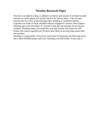 Nicotine Research Paper
Nicotine is an addictive drug, as addictive as heroin and cocaine. It is found in small
amounts in certain plants, but mostly found in the tobacco plant. A per son gets
nicotine into his or her system through either smoking or smokeless tobacco.
Cigarettes are made of finely shredded tobacco wrapped in a narrow tube of paper.
Smoking ages your skin faster. It s second to only the sun exposure for giving you
wrinkles. Smoking makes you smell bad, your hair, breath, and clothes as well.
People who smoke cigarettes are 20 times more likely to develop lung cancer than
non smokers.
Smoking is a major killer. Every hour, more than 50 Americans die from ciga rettes,
that s about 440,000 people each year. Smoking even kills babies. Every year in
 