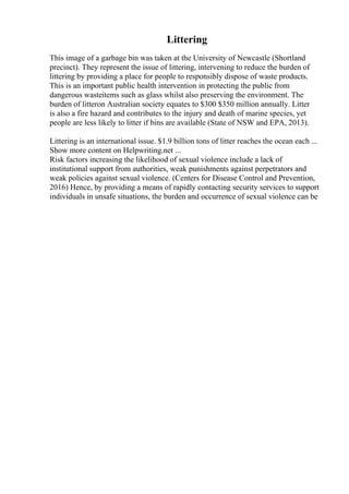Littering
This image of a garbage bin was taken at the University of Newcastle (Shortland
precinct). They represent the issue of littering, intervening to reduce the burden of
littering by providing a place for people to responsibly dispose of waste products.
This is an important public health intervention in protecting the public from
dangerous wasteitems such as glass whilst also preserving the environment. The
burden of litteron Australian society equates to $300 $350 million annually. Litter
is also a fire hazard and contributes to the injury and death of marine species, yet
people are less likely to litter if bins are available (State of NSW and EPA, 2013).
Littering is an international issue. $1.9 billion tons of litter reaches the ocean each ...
Show more content on Helpwriting.net ...
Risk factors increasing the likelihood of sexual violence include a lack of
institutional support from authorities, weak punishments against perpetrators and
weak policies against sexual violence. (Centers for Disease Control and Prevention,
2016) Hence, by providing a means of rapidly contacting security services to support
individuals in unsafe situations, the burden and occurrence of sexual violence can be
 