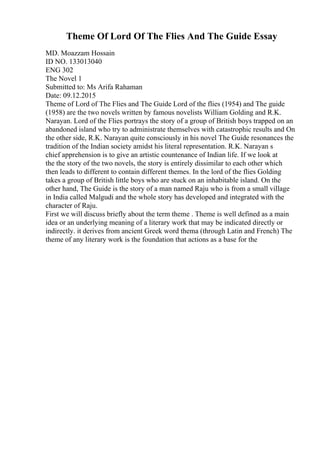 Theme Of Lord Of The Flies And The Guide Essay
MD. Moazzam Hossain
ID NO. 133013040
ENG 302
The Novel 1
Submitted to: Ms Arifa Rahaman
Date: 09.12.2015
Theme of Lord of The Flies and The Guide Lord of the flies (1954) and The guide
(1958) are the two novels written by famous novelists William Golding and R.K.
Narayan. Lord of the Flies portrays the story of a group of British boys trapped on an
abandoned island who try to administrate themselves with catastrophic results and On
the other side, R.K. Narayan quite consciously in his novel The Guide resonances the
tradition of the Indian society amidst his literal representation. R.K. Narayan s
chief apprehension is to give an artistic countenance of Indian life. If we look at
the the story of the two novels, the story is entirely dissimilar to each other which
then leads to different to contain different themes. In the lord of the flies Golding
takes a group of British little boys who are stuck on an inhabitable island. On the
other hand, The Guide is the story of a man named Raju who is from a small village
in India called Malgudi and the whole story has developed and integrated with the
character of Raju.
First we will discuss briefly about the term theme . Theme is well defined as a main
idea or an underlying meaning of a literary work that may be indicated directly or
indirectly. it derives from ancient Greek word thema (through Latin and French) The
theme of any literary work is the foundation that actions as a base for the
 