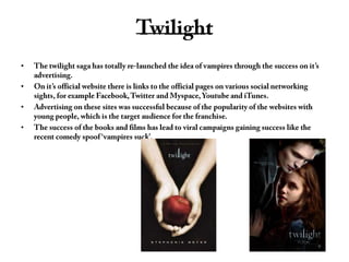 TwilightThe twilight saga has totally re-launched the idea of vampires through the success on it’s advertising. On it’s official website there is links to the official pages on various social networking sights, for example Facebook, Twitter and Myspace, Youtube and iTunes. Advertising on these sites was successful because of the popularity of the websites with young people, which is the target audience for the franchise. The success of the books and films has lead to viral campaigns gaining success like the recent comedy spoof ‘vampires suck’. 