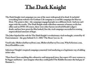 The Dark Knight The Dark Knight viral campaign was one of the most widespread of its kind. It included everything from websites for Gotham Cab company to a real life campaign for Harvey Dent. The point is this—the campaign engaged people on a different level. And you can’t argue with the results. The Dark Knight made ridiculous amounts of money at the box office and on DVD. Of course, there were other factors involved (Heath Ledger’s death, and just how great the film looked,) but the viral campaign succeeded in creating unprecedented amounts of hype.The Joker hijacked the web for The Dark Knight’s revolutionary viral onslaught, created by 42 Entertainment – the guys behind A.I.’s ARG ‘The Beast’ (see no. 4).Viral Links: IBelieveInHarveyDent.com, IBelieveInHarveyToo.com, WhySoSerious.com, RorysDeathKiss.com.Infectious? Knight’s inspired campaign cemented viral marketing as a legitimate way of adding ticket sales.There hasn't been anything this exhaustive and integrated since, but expect 42’s next venture to be bigger and better – just imagine what they could pull if The Riddler becomes the bad guy of Batman 3...