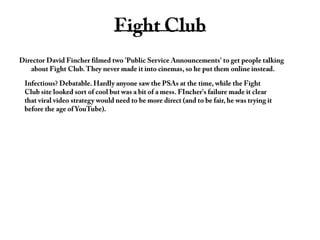 Fight ClubDirector David Fincher filmed two 'Public Service Announcements' to get people talking about Fight Club. They never made it into cinemas, so he put them online instead.Infectious? Debatable. Hardly anyone saw the PSAs at the time, while the Fight            Club site looked sort of cool but was a bit of a mess. FIncher's failure made it clear that viral video strategy would need to be more direct (and to be fair, he was trying it before the age of YouTube).