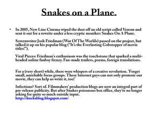 Snakes on a Plane.In 2005, New Line Cinema wiped the dust off an old script called Venom and sent it out for a rewrite under a less cryptic moniker: Snakes On A Plane.Screenwriter Josh Friedman (War Of The Worlds) passed on the project, but talked it up on his popular blog (“It’s the Everlasting Gobstopper of movie titles!”).Viral Pieces: Friedman's enthusiasm was the touchstone that sparked a multi-headed online fanboy frenzy. Fan-made trailers, poems, foreign translations.For a (very short) while, there were whispers of a creative revolution. 'Forget small, unreliable focus groups. These Internet guys can not only promote our movie, they can help us write it, too!'Infectious? Sort of. Filmmakers’ production blogs are now an integral part of pre-release publicity. But after Snakes poisonous box office, they’re no longer asking for quite so much outside input.http://hucksblog.blogspot.com/